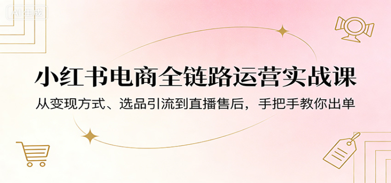 小红书电商全链路运营实战课：从变现方式、选品引流到直播售后，手把手教你出单-星辰轻创网
