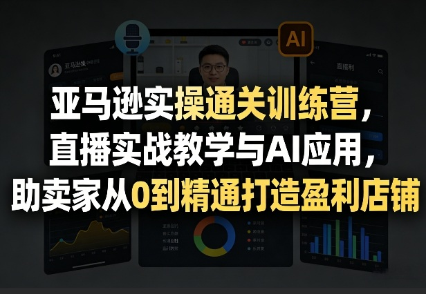 亚马逊实操通关训练营，直播实战教学与AI应用，助卖家从0到精通打造盈利店铺(更新4月2日)-星辰轻创网